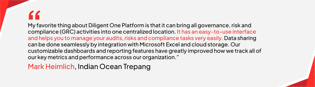 Mark Heimlich at Indian Ocean Trepang said, “My favorite thing about Diligent One Platform is that it can bring all governance, risk and compliance (GRC) activities into one centralized location. It has an easy-to-use interface and helps you to manage your audits, risks and compliance tasks very easily. Data sharing can be done seamlessly by integration with Microsoft Excel and cloud storage. Our customizable dashboards and reporting features have greatly improved how we track all of our key metrics and performance across our organization.”
