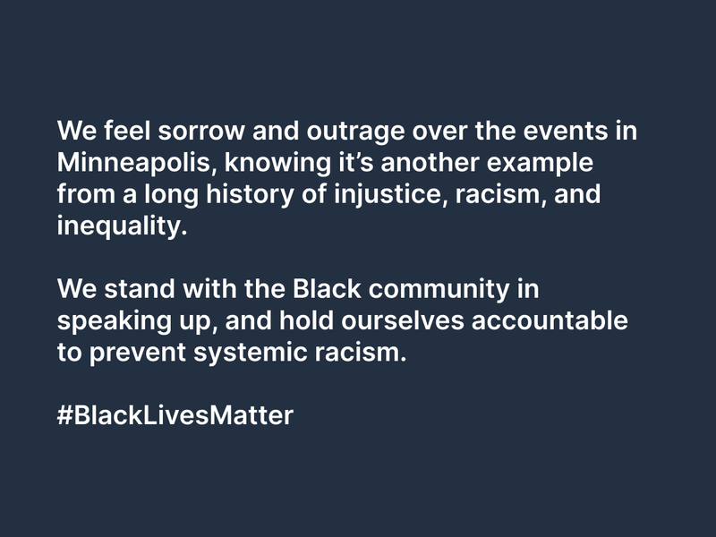 We feel sorrow and outrage over the events in Minneapolis, knowing it’s another example from a long history of injustice, racism, and inequality.   We stand with the Black community in speaking up, and hold ourselves accountable to prevent systemic racism.