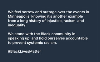 We feel sorrow and outrage over the events in Minneapolis, knowing it’s another example from a long history of injustice, racism, and inequality.   We stand with the Black community in speaking up, and hold ourselves accountable to prevent systemic racism.