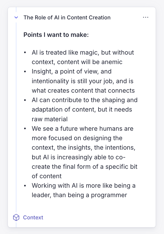 Points I want to make: - AI is treated like magic, but without context, content will be anemic - Insight, a point of view, and intentionality is still your job, and is what creates content that connects - AI can contribute to the shaping and adaptation of content, but it needs raw material - We see a future where humans are more focused on designing the context, the insights, the intentions, but AI is increasingly able to co-create the final form of a specific bit of content - Working with AI is more like being a leader, than being a programmer
