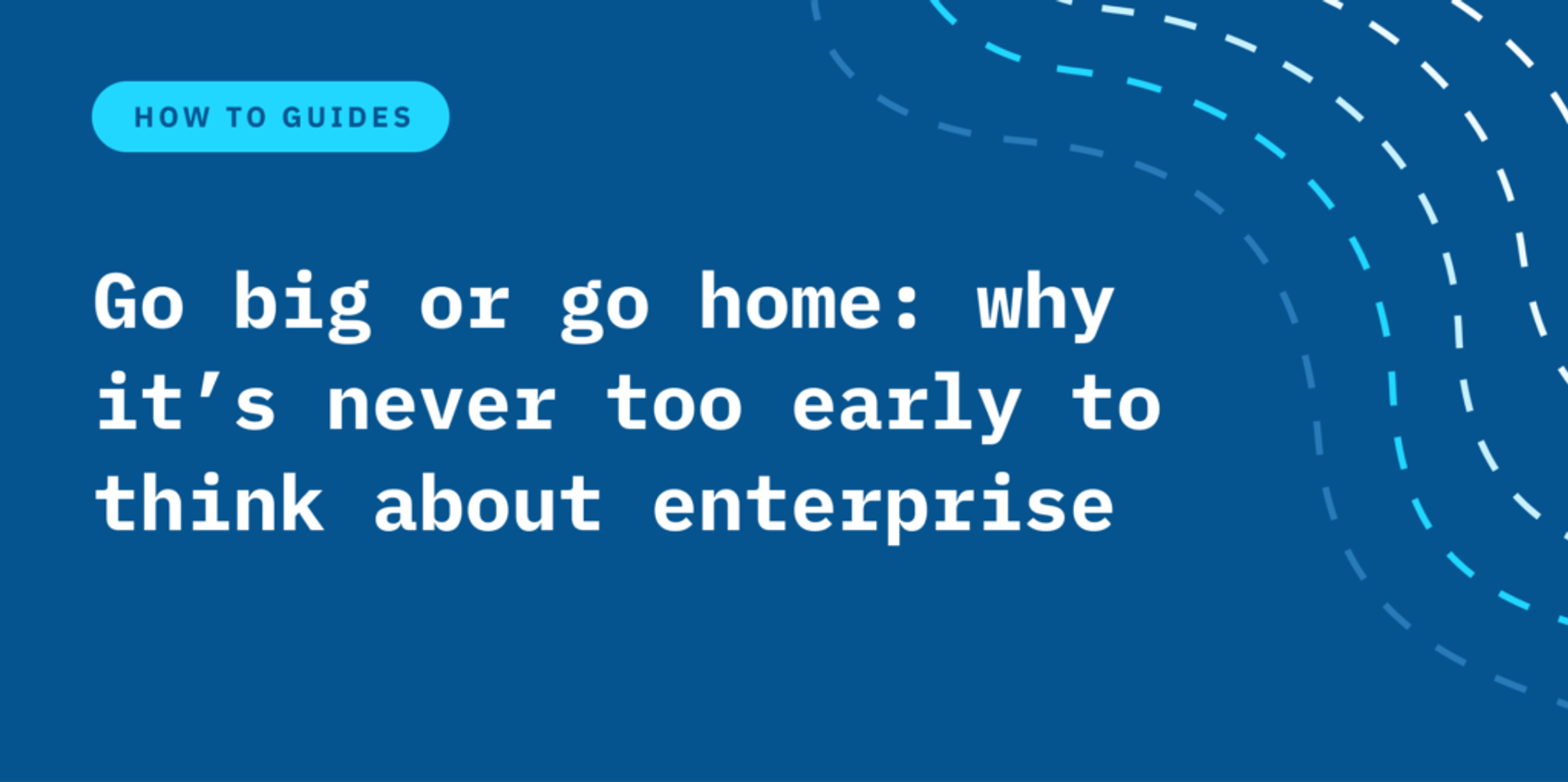 Go big or go home: why it’s never too early to think about enterprise