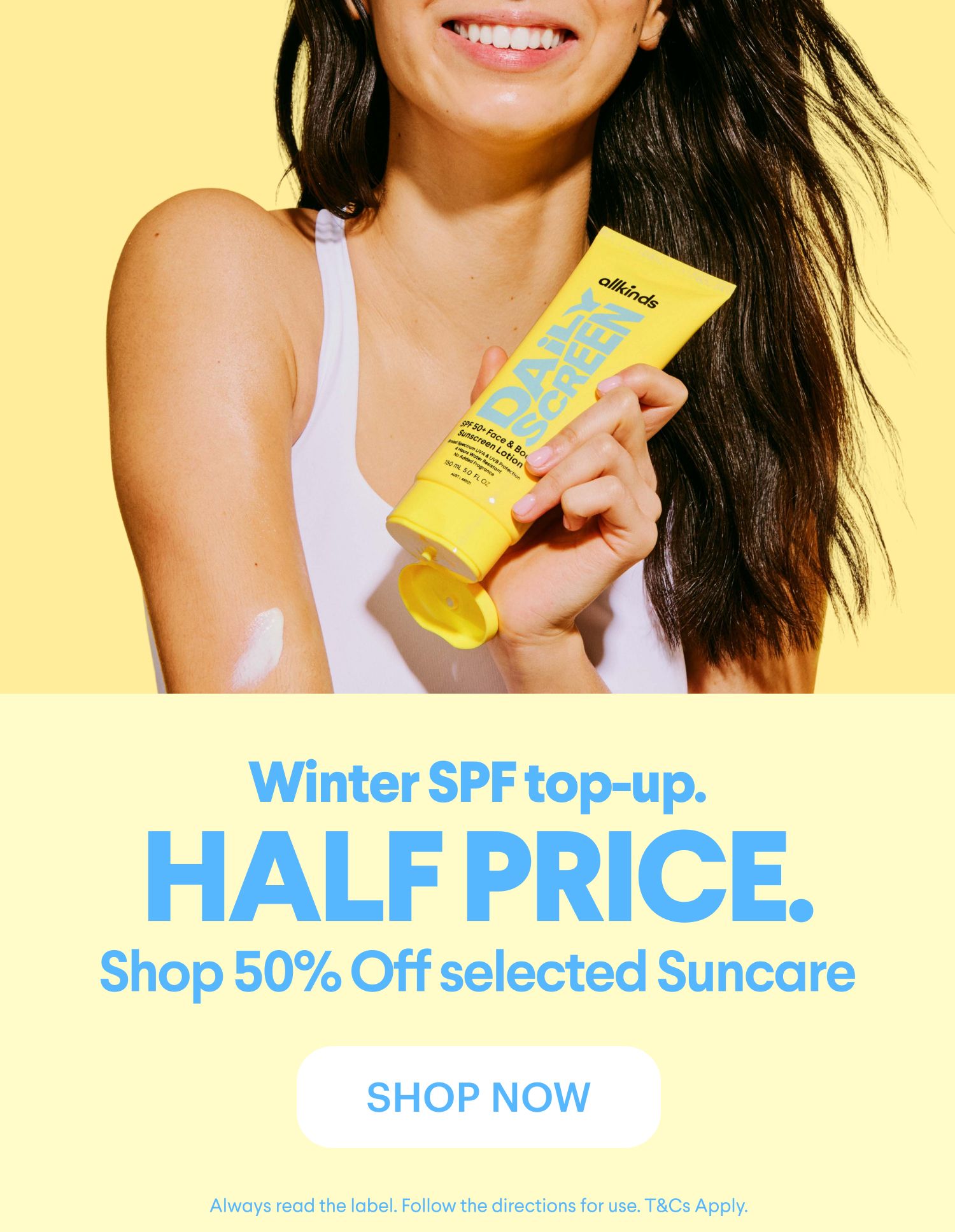 Woman applying allkinds Daily Screen sunscreen to her arm. Text: Winter SPF top-up. HALF PRICE. Shop 50% Off selected Suncare. SHOP NOW.
