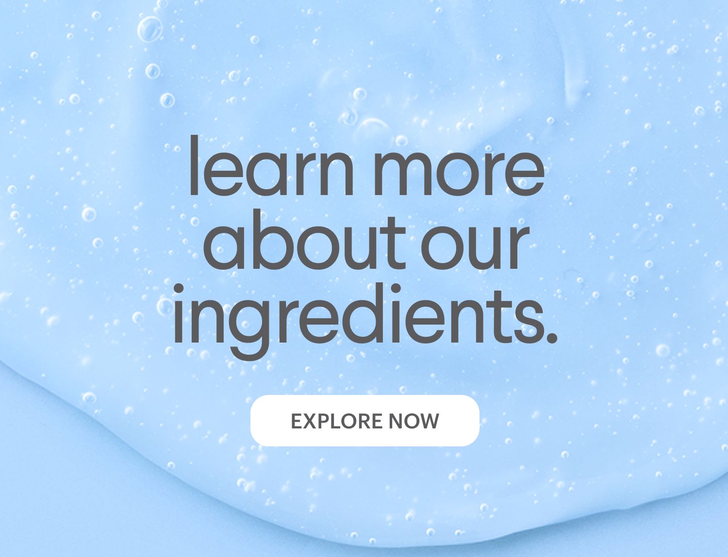 Light blue gel with bubbles. Text reads: "learn more about our ingredients." Below is an "EXPLORE NOW" button.