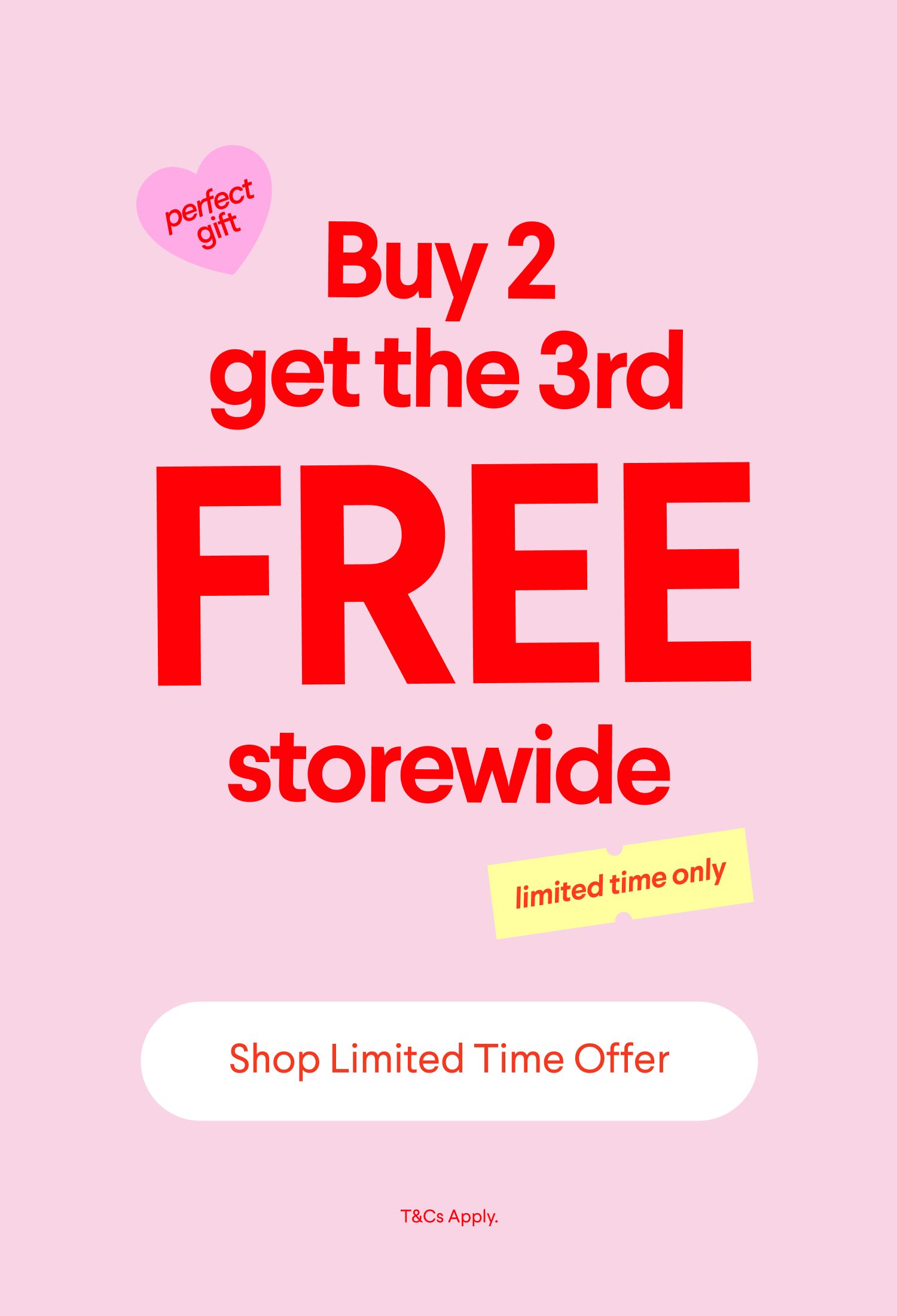 Buy 2 get the 3rd FREE storewide, limited time only. Shop Limited Time Offer. T&Cs Apply.