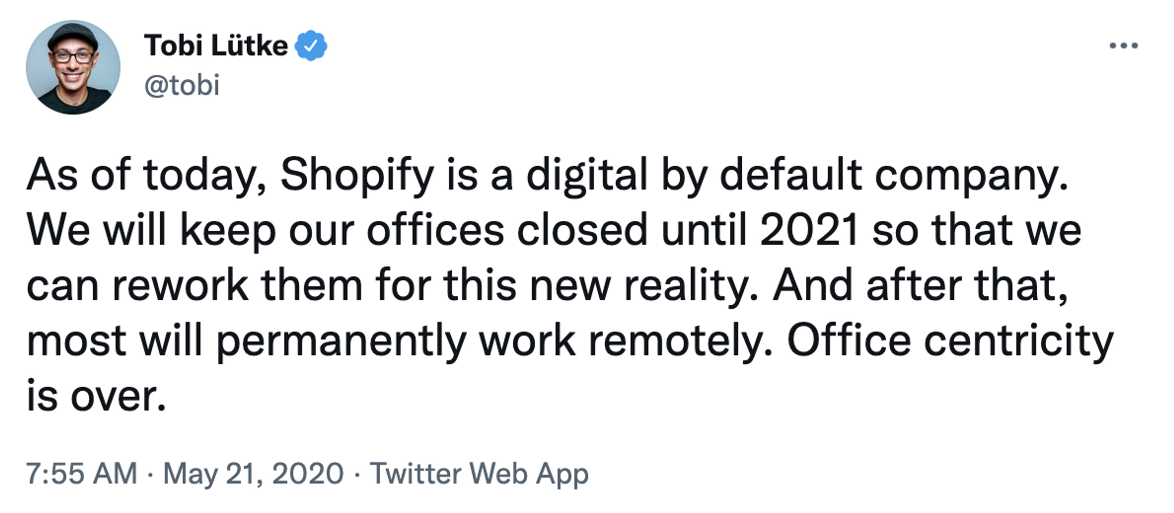 Tweet from @tobi: As of today, Shopify is a digital by default company. We will keep our offices closed until 2021 so that we can rework them for this new reality. And after that, most will permanently work remotely. Office centricity is over.