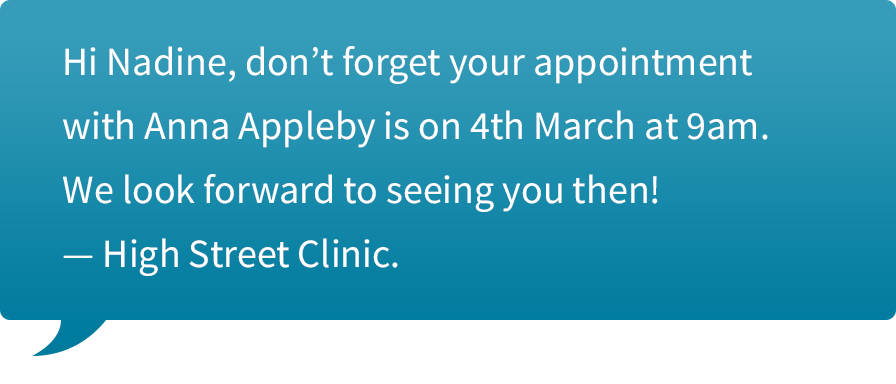 Text message to you client saying, “Hi Nadine, don’t forget your appointment with Anna Appleby is on 4th March at 9am. We look forward to seeing you then! — High Street Clinic.”