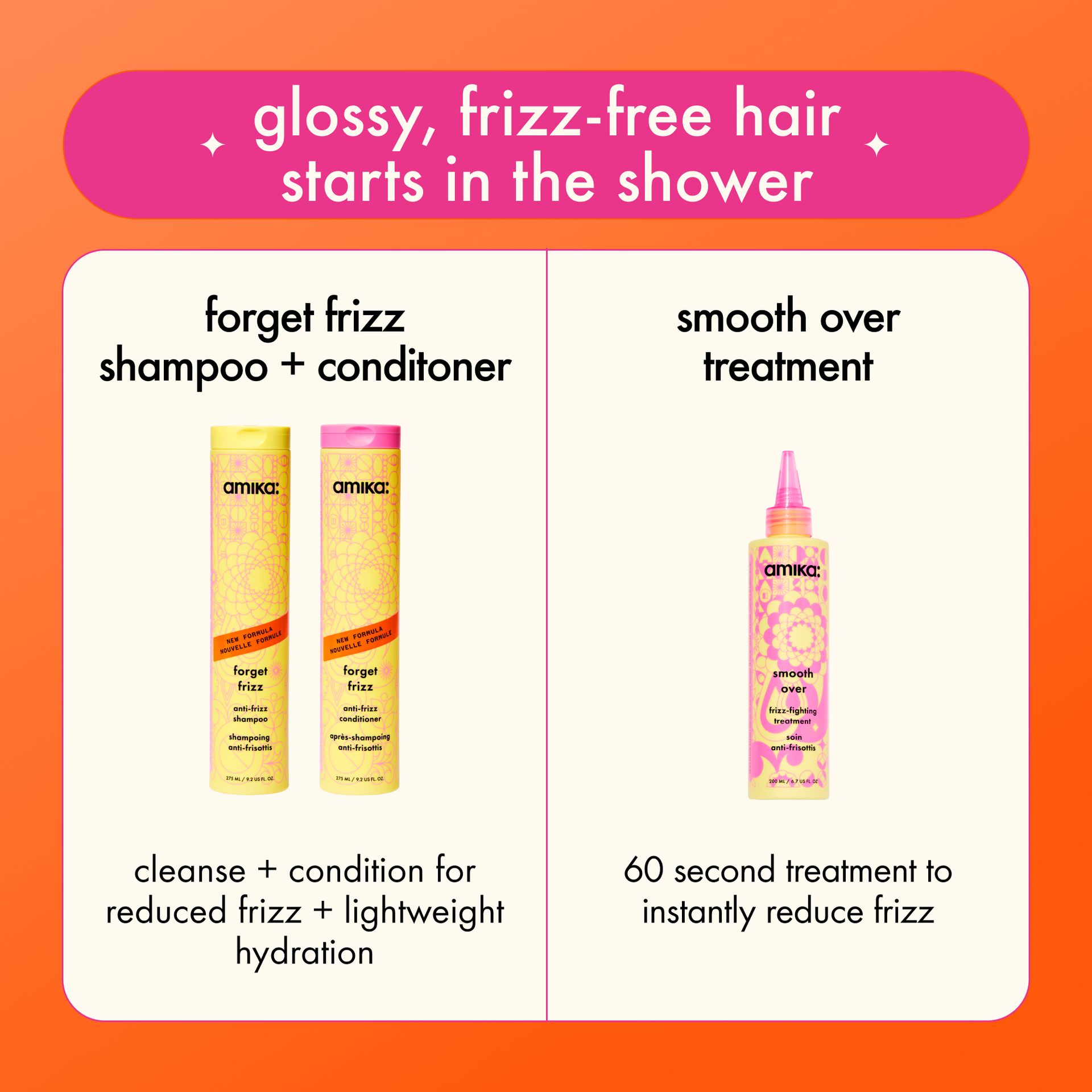glossy, frizz-free hair starts in the shower. forget frizz shampoo + conditioner - cleanse + condition for reduced frizz + lightweight hydration. smooth over treatment - 60 second treatment to instantly reduce frizz.