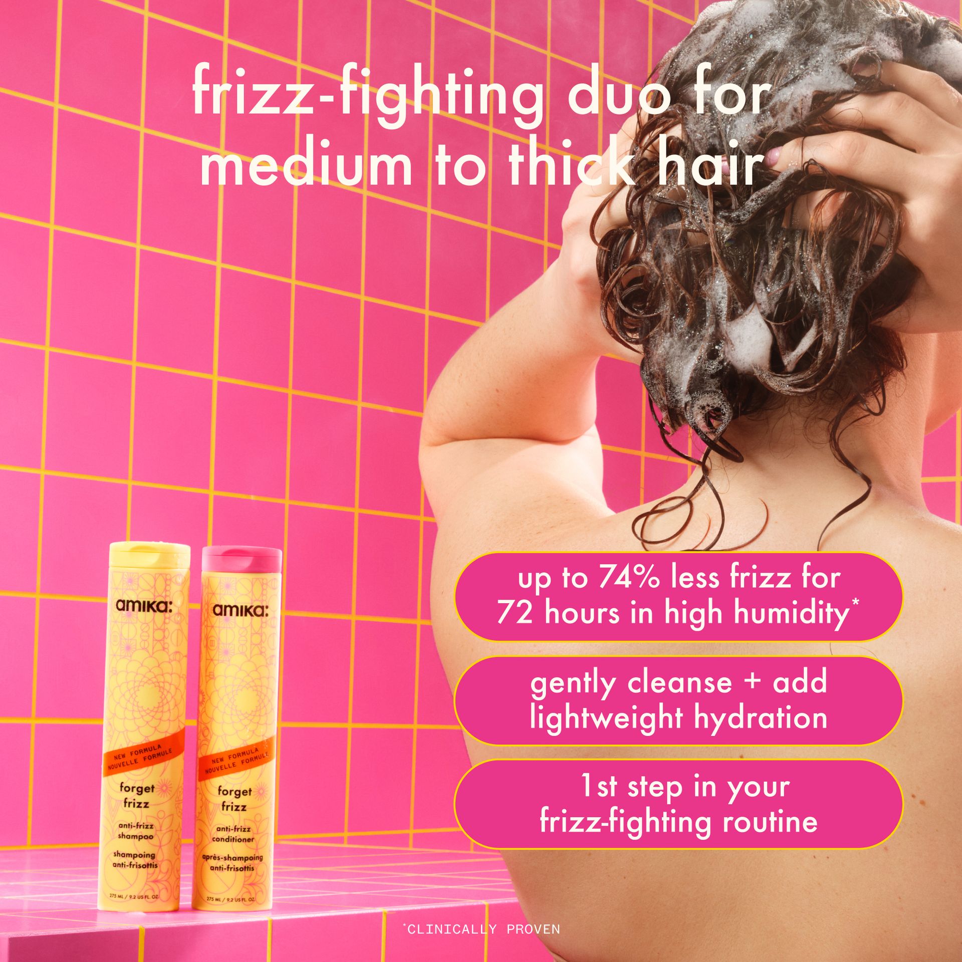 Image of the forget frizz wash duo in a pink tiled bathroom as a person washes their hair. text reads: frizz-fighting duo for medium to thick hair. up to 74% less frizz for 72 hours in high humidity*, gently cleanse + add lightweight hydration. 1st step in your frizz-fighting routine. *clinically proven.