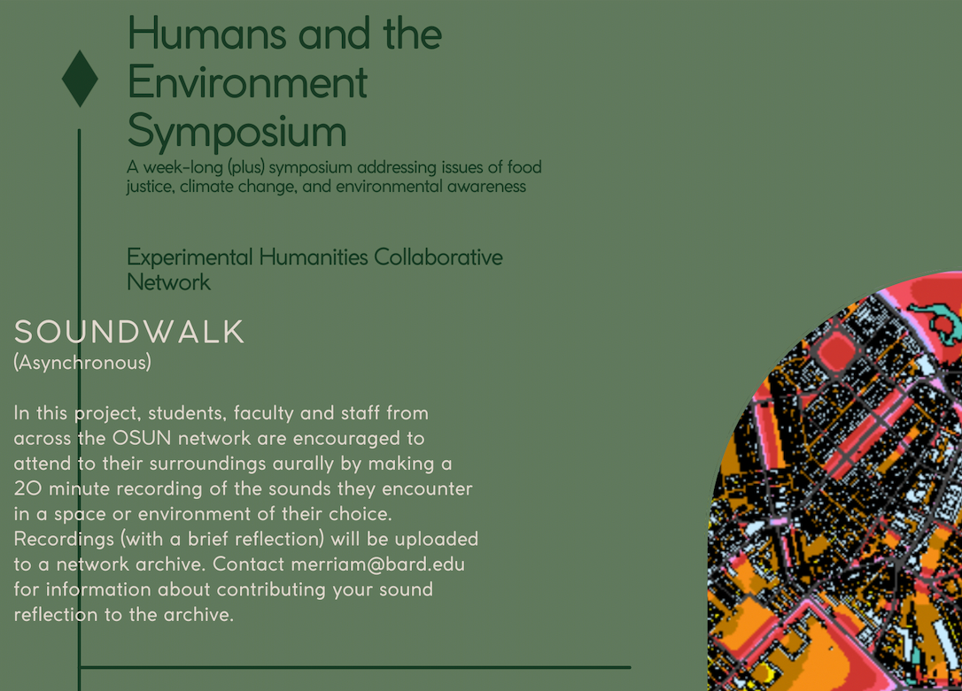 Poster for the Soundwalk. Text reads: Humans and the Environment Symposium. A week-long (plus) symposium addressing issues of food justice, climate change, and environmental awareness. Experimental Humanities Collaborative Network. Soundwalk (Asynchronous). In this project, students, faculty, and staff from across the OSUN network are encouraged to attend to their surroundings aurally by making a 20 minute recording of the sounds they encounter in a space or environment of their choice. Recordings (with a brief reflection) will be uploaded to a network archive. Contact merriam@bard.edu for information about contributing your sound reflection to the archive.