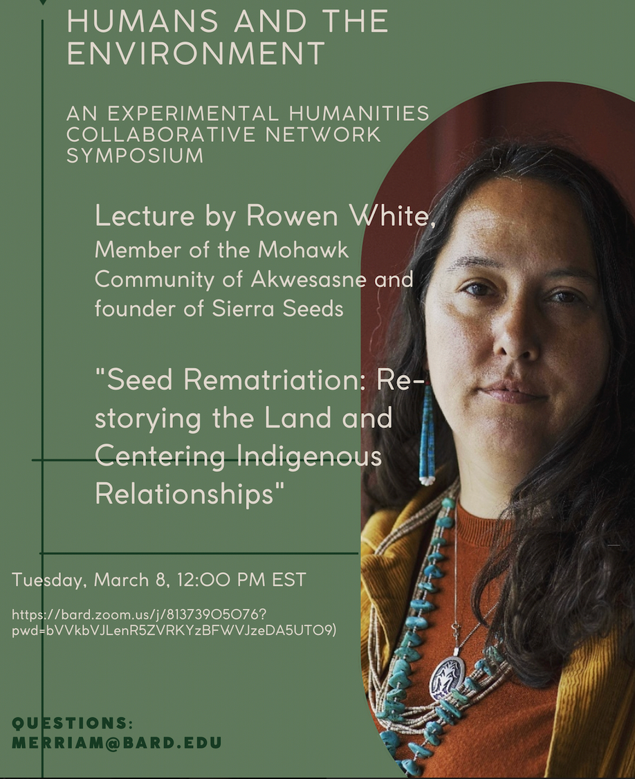 Poster for the lecture. Text reads: Humans and the Environment. An Experimental Humanities Collaborative Network Symposium. Lecture by Rowen White, Member of the Mohawk Community of Akwesasne and founder of Sierra Seeds. "Seed Rematriation: Re-storying the Land and Centering Indigenous Relationships." Tuesday, March 8, 12:00 PM EST. Questions: merriam@bard.edu

