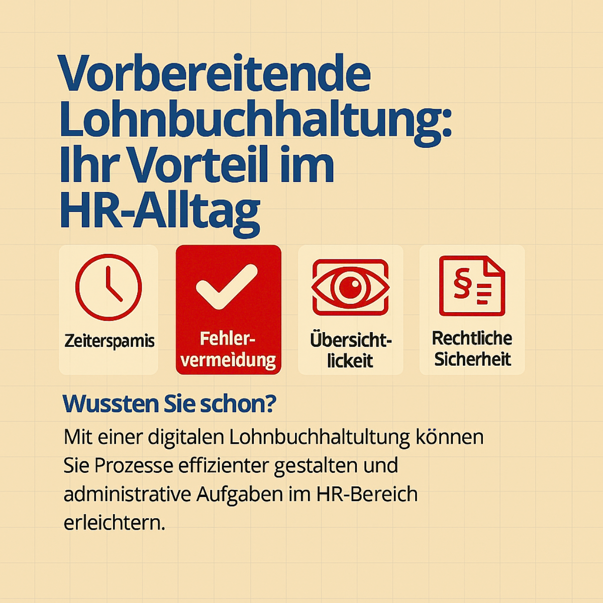 Infografik mit dem Titel „Vorbereitende Lohnbuchhaltung: Ihr Vorteil im HR-Alltag“. Dargestellt sind vier Vorteile der digitalen Lohnbuchhaltung, jeweils mit einem passenden roten Icon: Zeitersparnis (Uhr), Fehlervermeidung (Häkchen), Übersichtlichkeit (Auge) und rechtliche Sicherheit (Paragrafen-Symbol). Im unteren Bereich steht ein Hinweis: „Wussten Sie schon? Mit einer digitalen Lohnbuchhaltung können Sie Prozesse effizienter gestalten und administrative Aufgaben im HR-Bereich erleichtern.“ Die Gestaltung ist in Blautönen auf beigem Hintergrund gehalten, die Icons sind klar und modern. Ähnlich Welche zentralen Elemente zeigt die Grafik zur vorbereitenden Lohnbuchhaltung Wie verdeutlicht die Grafik den Zusammenhang zwischen Zeiterfassung und Lohnabrechnung Was lässt die Grafik über Effizienzsteigerungen in der Lohnbuchhaltung erkennen Warum sind die dargestellten Trends in der Grafik für zukünftige Arbeitsprozesse relevant Wie kann ich anhand der Grafik meine Prozesse in der Lohnbuchhaltung verbessern