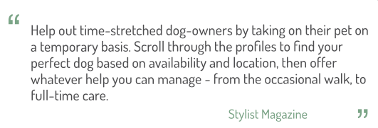 Help out time-stretched dog-owners by taking their pet on a temporary basis. Scroll through the profiles to find your perfect dog based on availability and location, then offer whatever help you can manage - from the occasional walk, to full-time care.