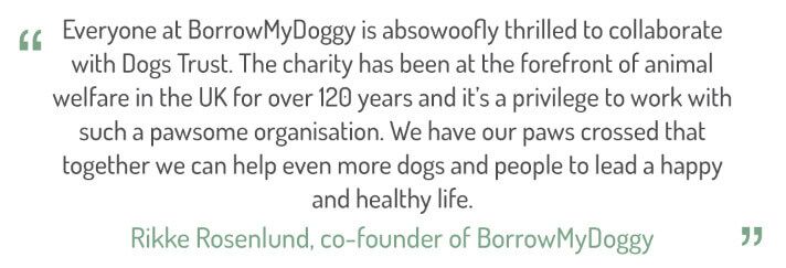 "Everyone at BorrowMyDoggy is absowoofly thrilled to collaborate with Dogs Trust. The charity has been at the forefront of animal welfare in the UK for over 120 years and it's a privilege to work such a pawsome organisation. We have our paws crossed that together we can help even more dogs and people to lead a happy and healthy life."  Rikke Rosenlund, co-founder of BorrowMyDoggy