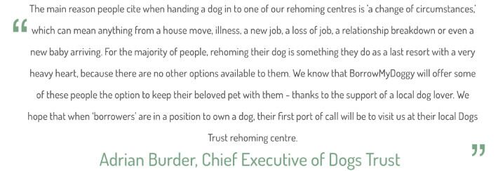 "The main reason people cite when handing in a dog to one of our rehoming centres is a "change of circumstances" which can mean anything from a house move, illness, a new job, a loss of job, a relationship breakdown or even a new baby arriving. For the majority of people, rehoming their dog is something they do as a last resort with a very heavy heart, because there are no other options available to them. We know that BorrowMyDoggy will offer some of these people the option to keep their beloved pet with them - thanks to the support of a local dog lover. We hope that when "borrowers" are in a position to own a dog, their first port of call will be to visit us at their local Dogs Trust rehoming centre." Adrian Burder, Chief Executive of Dogs Trust