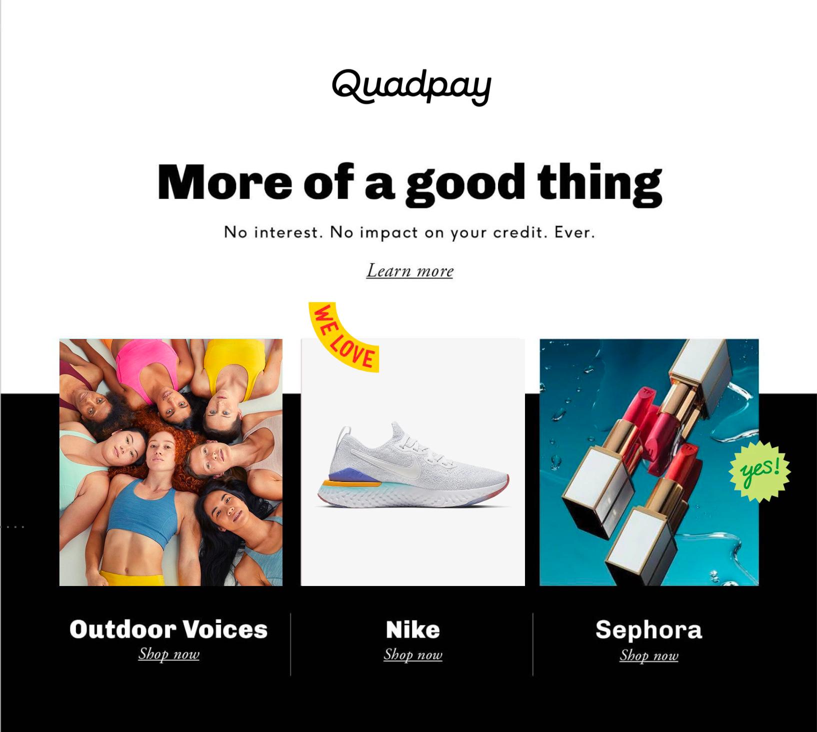 Email marketing for Quadpay, an early leader in the buy now, pay later (BNPL) category, featuring retail partners including Outdoor Voices, Nike and Sephora. Love & War developed the brand strategy and visual identity recommendation for Quadpay, positioning the fintech platform as a smarter alternative to traditional credit card debt and creating a brand designed to resonate with younger consumers and leading retail partners.