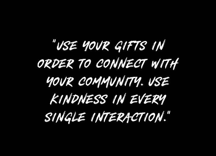 USE YOUR GIFTS IN ORDER TO CONNECT WITH YOUR COMMUNITY. USE KINDNESS IN EVERY SINGLE INTERACTION.