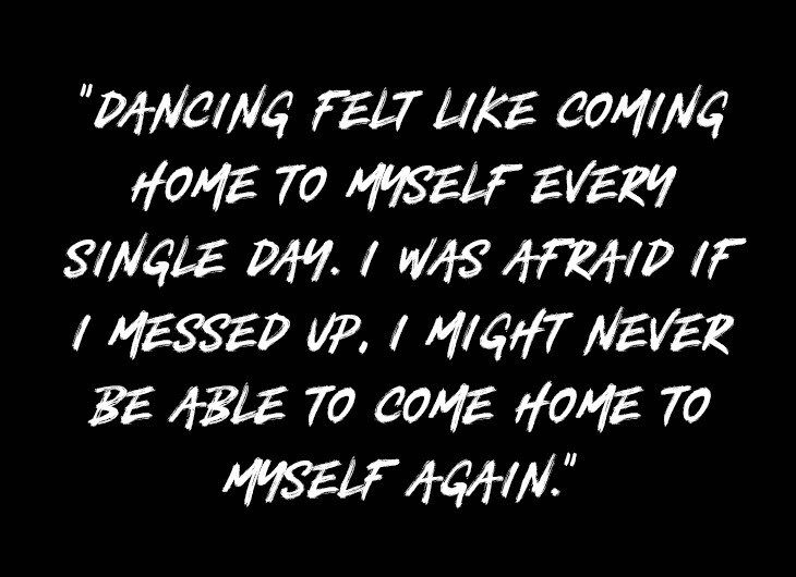DANCING FELT LIKE COMING HOME TO MYSELF EVERY SINGLE DAY. I WAS AFRAID IF I MESSED UP, I MIGHT NEVER BE ABLE TO COME HOME TO MYSELF AGAIN