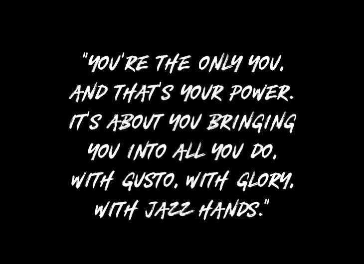 YOU’RE THE ONLY YOU, AND THAT’S YOUR POWER. IT’S ABOUT YOU BRINGING YOU INTO ALL YOU DO, WITH GUSTO, WITH GLORY, WITH JAZZ HANDS.