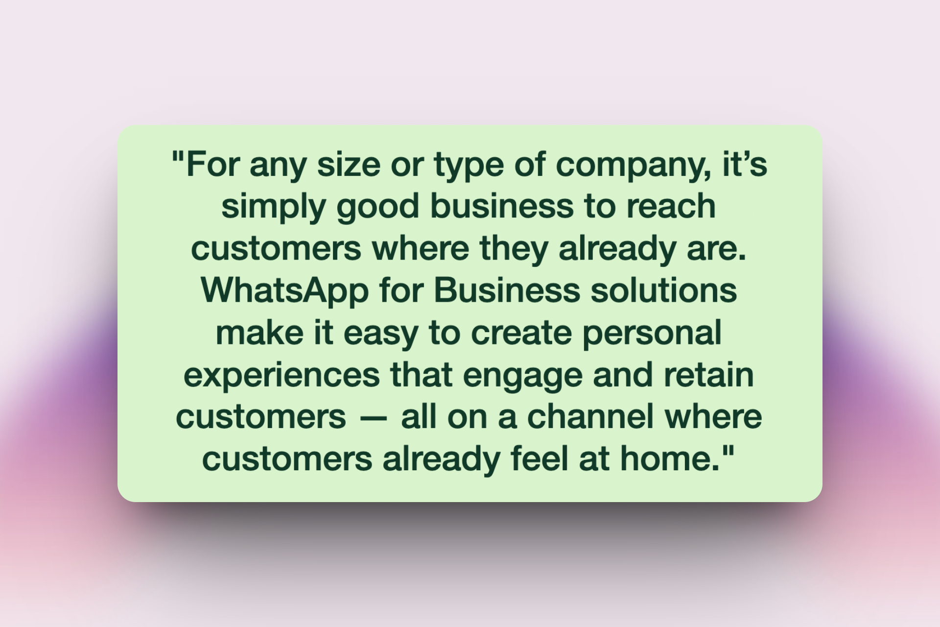 A quote on a light green background that says: "For any size or type of company, it’s simply good business to reach customers where they already are. WhatsApp for Business solutions make it easy to create personal experiences that engage and retain customers — all on a channel where customers already feel at home."