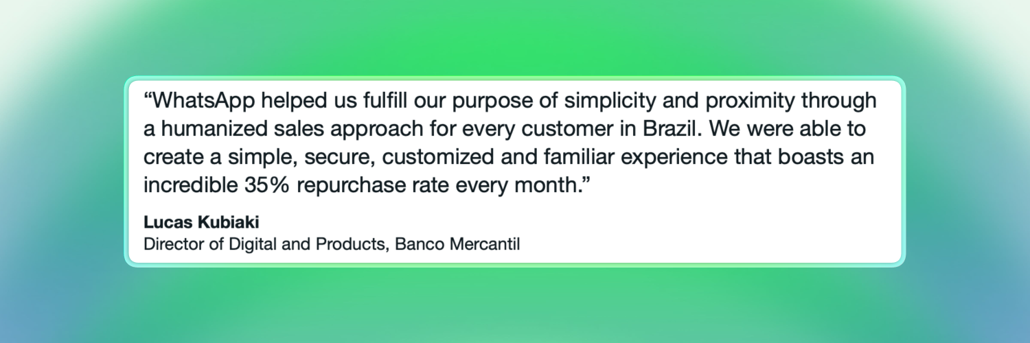 Quotation: “WhatsApp helped us fulfill our purpose of simplicity and proximity through a humanized sales approach for every customer in Brazil. We were able to create a simple, secure, customized and familiar experience that boasts an incredible 35% repurchase rate every month.”, Lucas Kubiaki, Director of Digital and Products, Banco Mercantil. Source: WhatsApp Business 2025 trends guide