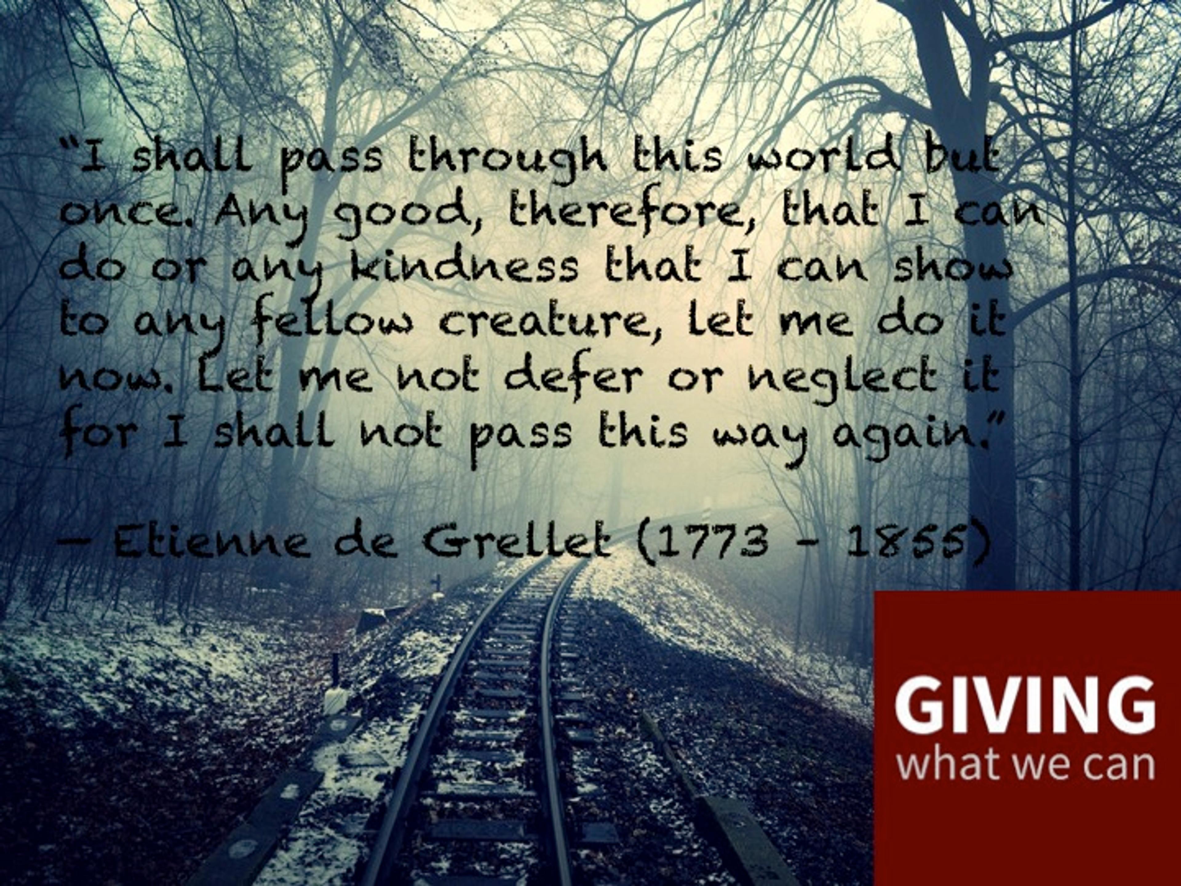 I shall pass through this world but once. Any good, therefore,that I can do or any kindness that I can show to any fellow creature, let me do it now. Let me not defer or neglect it for I shall not pass this way again.