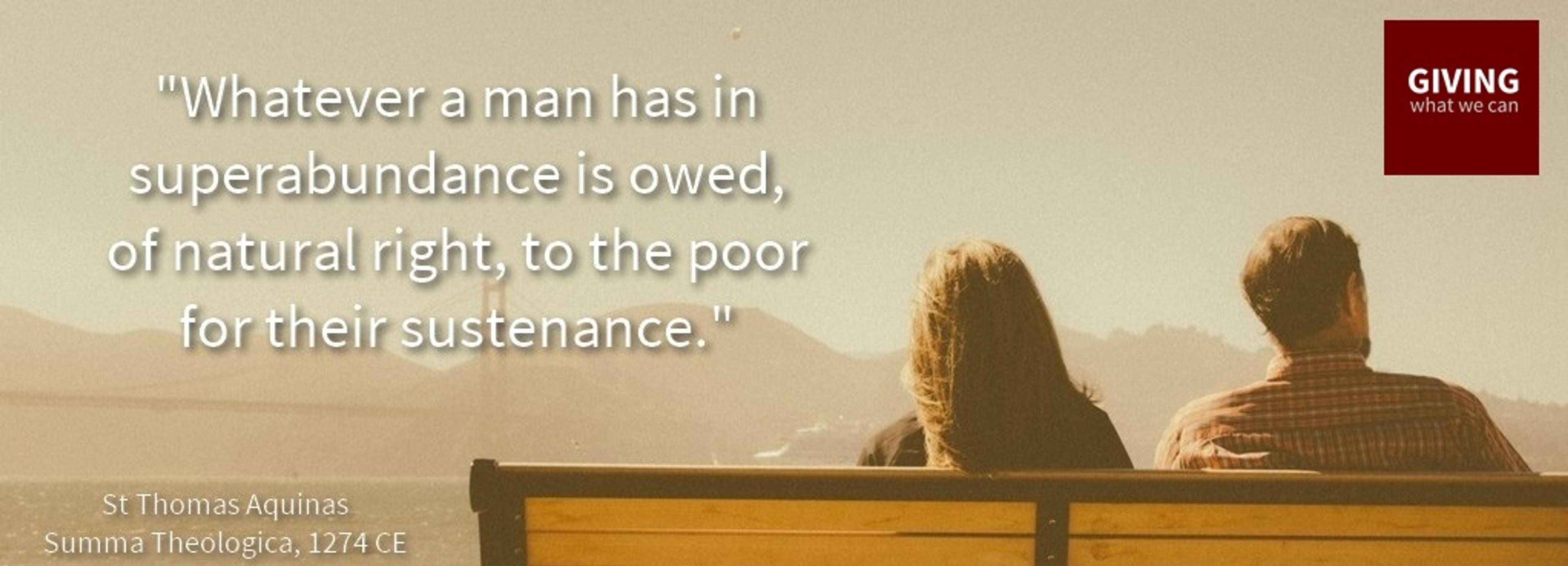 Whatever a man has in superabundance is owed, of natural right, to the poor of their sustenance.