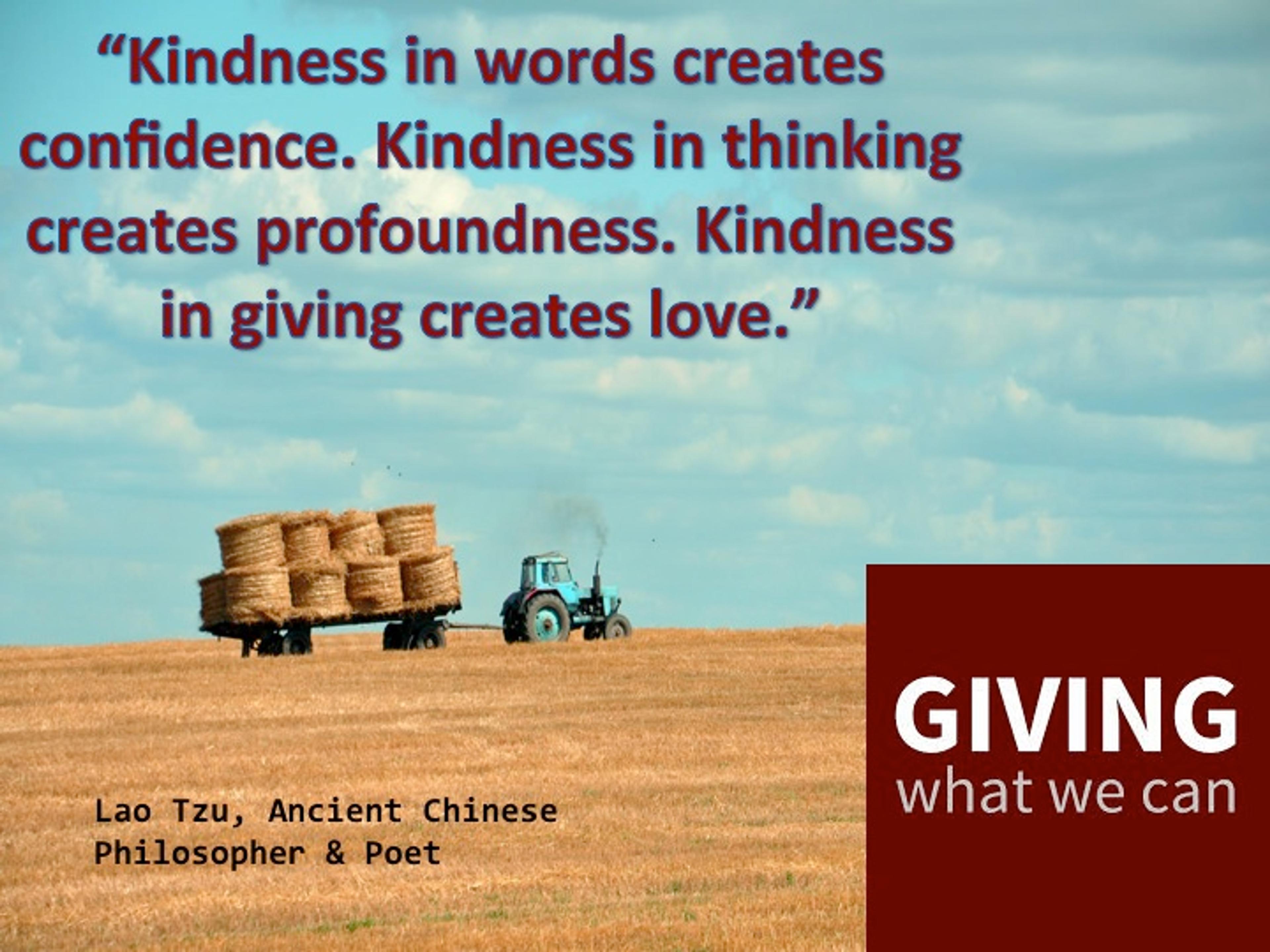 Kindness in words creates confidence. Kindness in thinking creates profoundness. Kindness in giving creates love