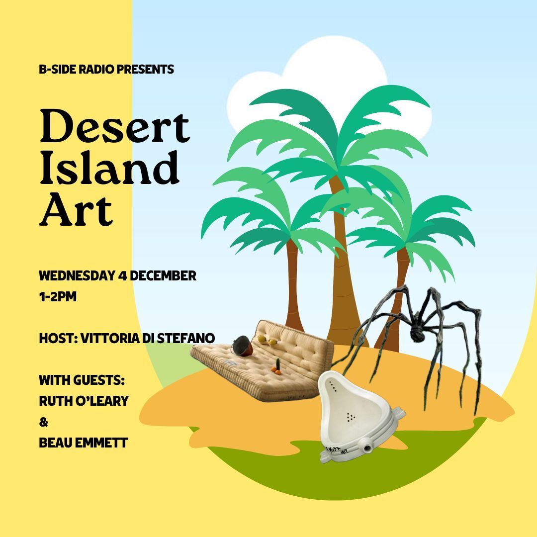 DESERT ISLAND ART by Vittoria Di Stefano: In this show, adapted from the long-running BBC radio program ‘Desert Island Discs’, artist and educator Vittoria Di Stefano asks local artists to nominate three artworks to take to a hypothetical ‘desert island’, discussing the impact of these artworks on their lives and practices.