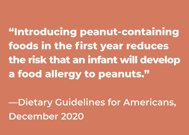 According to the Dietary Guidelines for Americans from December 2020, "introducing peanut-containing food in the first year reduces the risk that an infant will develop a food allergy to peanuts"