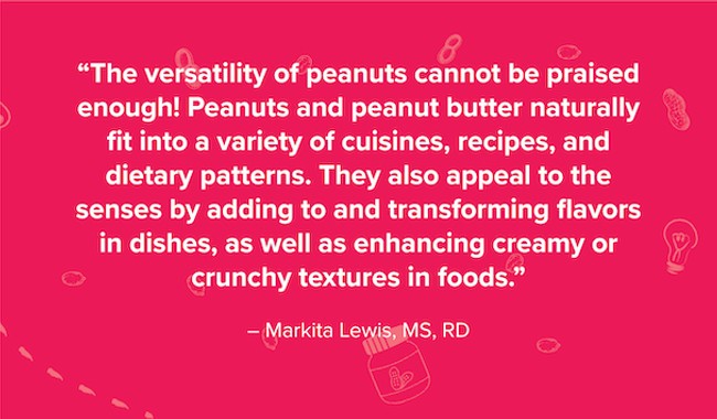 Quote by Markita Lewis, MS and RD, that says "the versatility of peanuts cannot be praised enough! Peanuts and peanut butter naturally fit into a variety of cuisines, recipes, and dietary patterns. They also appeal to the senses by adding to and transforming flavors in dishes, as well as enhancing creamy or crunchy textures in foods."