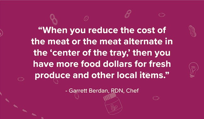 Quote by Garret Berdan, RDN and Chef that says "when you reduce the cost of th meat or the meat alternate in the 'center of the tray', then you have more food dollars for fresh produce and other local items."