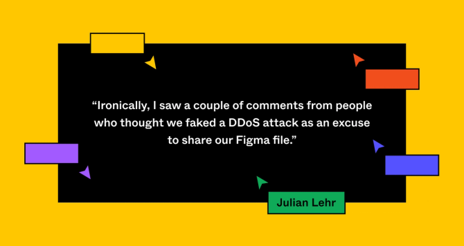 Pull-quote: Ironically, I saw a couple of comments from people who thought we faked a DDoS attack as an excuse to share our Figma file.” Julian Lehr