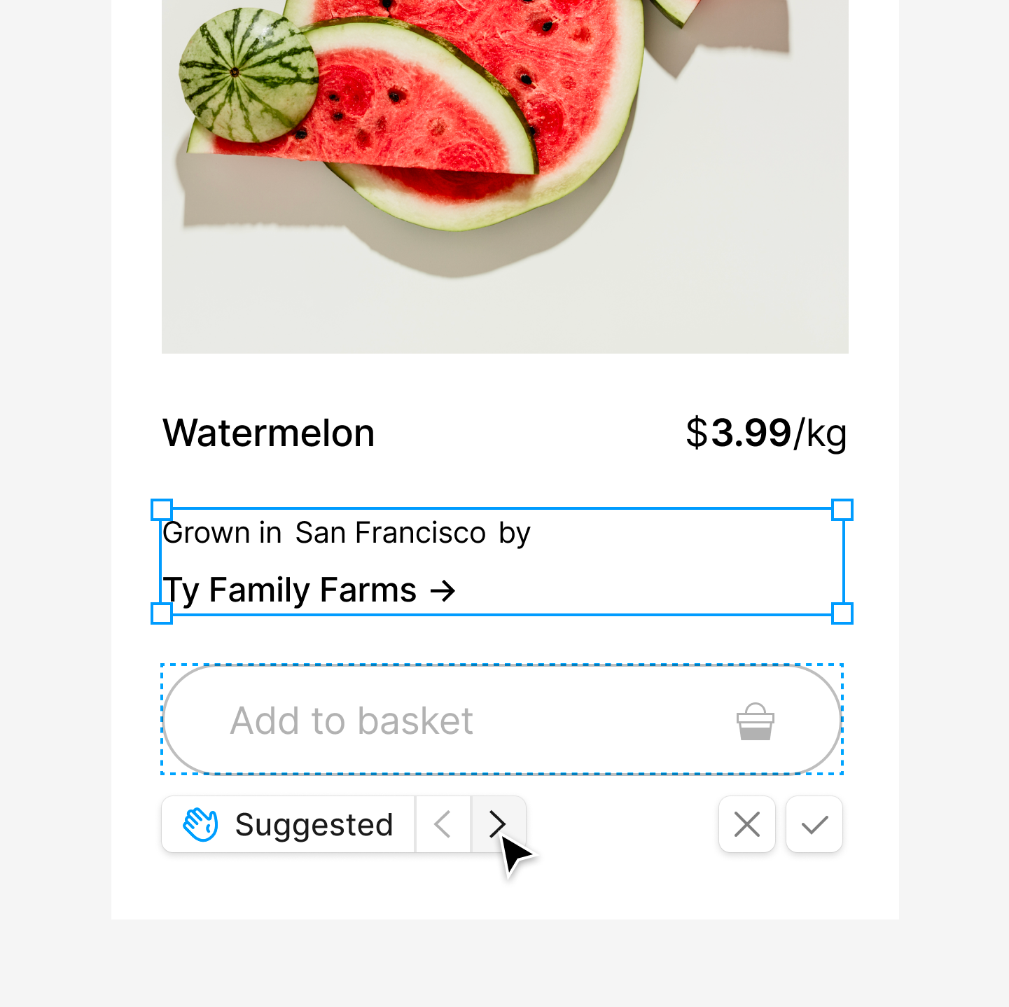 A product interface showing sliced watermelon with the price of $3.99 per kilogram. Below the image, the text reads 'Grown in San Francisco by Ty Family Farms' with a forward arrow icon. There is an option to 'Add to basket' with a basket icon, and underneath, a 'Suggested' tag is displayed with navigation arrows and 'X' and checkmark buttons on either side.