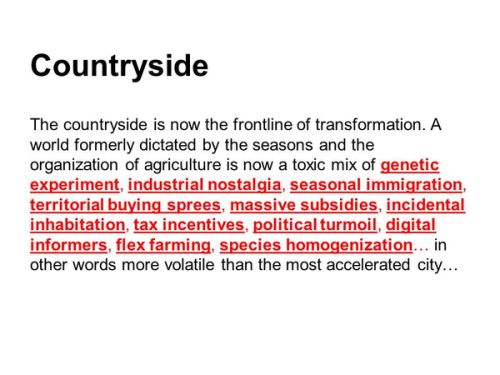 I think therefore the countryside is the city in terms of the transformation. If you look at the countryside you see genetic experimentation, industrial nostalgia, seasonal immigration, buying sprees, massive subsidies, incidental inhabitation, tax incentives, political turmoil, digital informers, flex farming, species homogenization. I don’t think you could write such a radical inventory of the city.Now depopulation is a fact, and perhaps there is a preferred relationship between the transformation and the digital and we are seeing this in the countryside, more brutally than anywhere else.