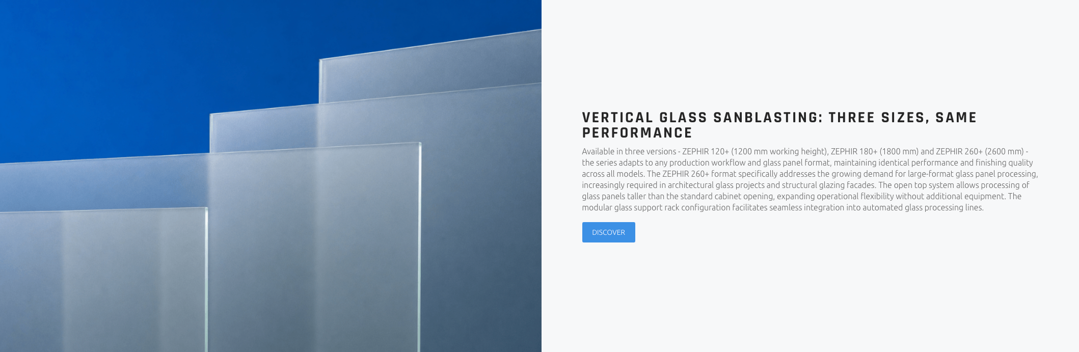 VERTICAL GLASS SANBLASTING: THREE SIZES, SAME PERFORMANCE Available in three versions - ZEPHIR 120+ (1200 mm working height), ZEPHIR 180+ (1800 mm) and ZEPHIR 260+ (2600 mm) - the series adapts to any production workflow and glass panel format, maintaining identical performance and finishing quality across all models. The ZEPHIR 260+ format specifically addresses the growing demand for large-format glass panel processing, increasingly required in architectural glass projects and structural glazing facades. The open top system allows processing of glass panels taller than the standard cabinet opening, expanding operational flexibility without additional equipment. The modular glass support rack configuration facilitates seamless integration into automated glass processing lines.