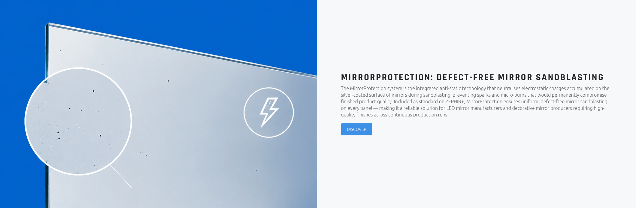 MIRRORPROTECTION: DEFECT-FREE MIRROR SANDBLASTING The MirrorProtection system is the integrated anti-static technology that neutralises electrostatic charges accumulated on the silver-coated surface of mirrors during sandblasting, preventing sparks and micro-burns that would permanently compromise finished product quality. Included as standard on ZEPHIR+, MirrorProtection ensures uniform, defect-free mirror sandblasting on every panel — making it a reliable solution for LED mirror manufacturers and decorative mirror producers requiring high-quality finishes across continuous production runs.