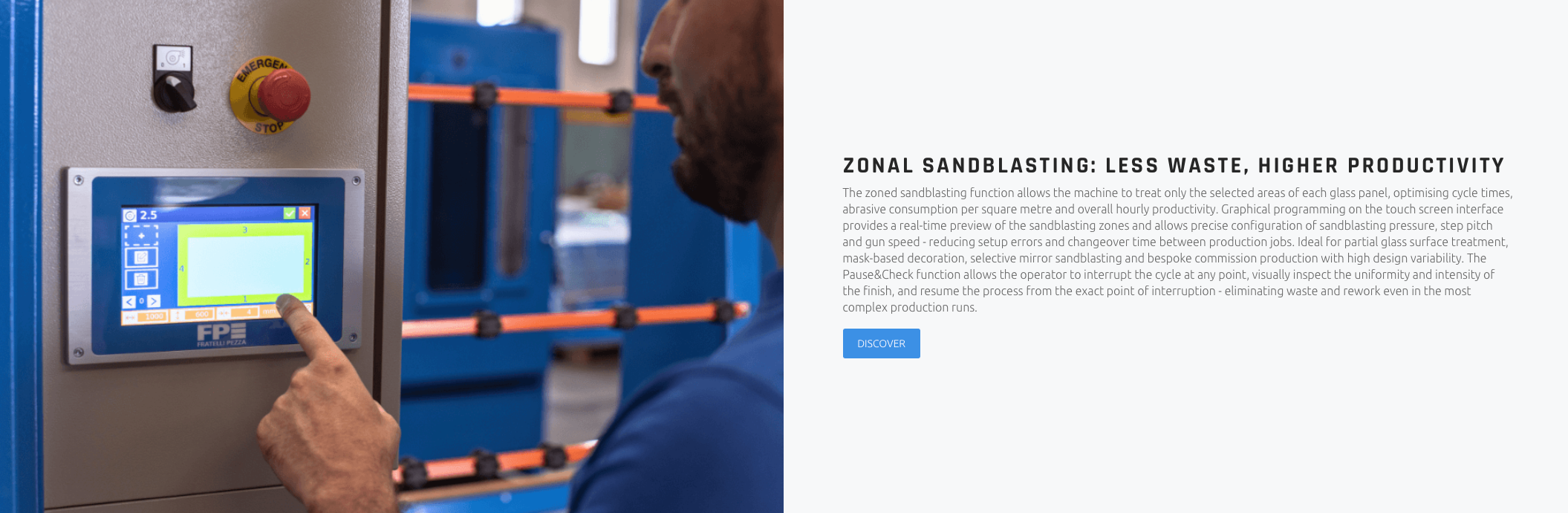 ZONAL SANDBLASTING: LESS WASTE, HIGHER PRODUCTIVITY The zoned sandblasting function allows the machine to treat only the selected areas of each glass panel, optimising cycle times, abrasive consumption per square metre and overall hourly productivity. Graphical programming on the touch screen interface provides a real-time preview of the sandblasting zones and allows precise configuration of sandblasting pressure, step pitch and gun speed - reducing setup errors and changeover time between production jobs. Ideal for partial glass surface treatment, mask-based decoration, selective mirror sandblasting and bespoke commission production with high design variability. The Pause&Check function allows the operator to interrupt the cycle at any point, visually inspect the uniformity and intensity of the finish, and resume the process from the exact point of interruption - eliminating waste and rework even in the most complex production runs.