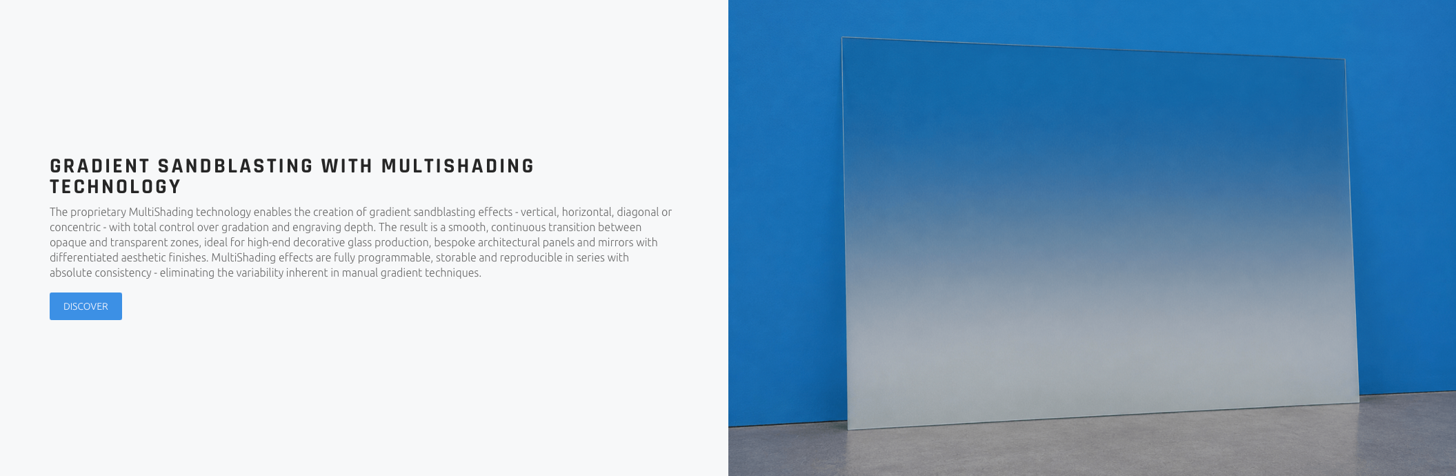 GRADIENT SANDBLASTING WITH MULTISHADING TECHNOLOGY The proprietary MultiShading technology enables the creation of gradient sandblasting effects - vertical, horizontal, diagonal or concentric - with total control over gradation and engraving depth. The result is a smooth, continuous transition between opaque and transparent zones, ideal for high-end decorative glass production, bespoke architectural panels and mirrors with differentiated aesthetic finishes. MultiShading effects are fully programmable, storable and reproducible in series with absolute consistency - eliminating the variability inherent in manual gradient techniques.