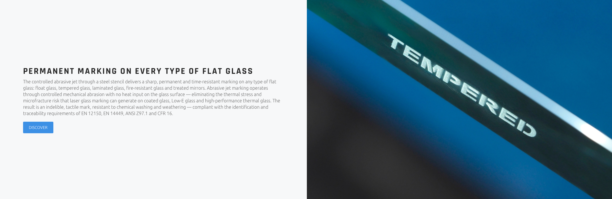 PERMANENT MARKING ON EVERY TYPE OF FLAT GLASS The controlled abrasive jet through a steel stencil delivers a sharp, permanent and time-resistant marking on any type of flat glass: float glass, tempered glass, laminated glass, fire-resistant glass and treated mirrors. Abrasive jet marking operates through controlled mechanical abrasion with no heat input on the glass surface — eliminating the thermal stress and microfracture risk that laser glass marking can generate on coated glass, Low-E glass and high-performance thermal glass. The result is an indelible, tactile mark, resistant to chemical washing and weathering — compliant with the identification and traceability requirements of EN 12150, EN 14449, ANSI Z97.1 and CFR 16.