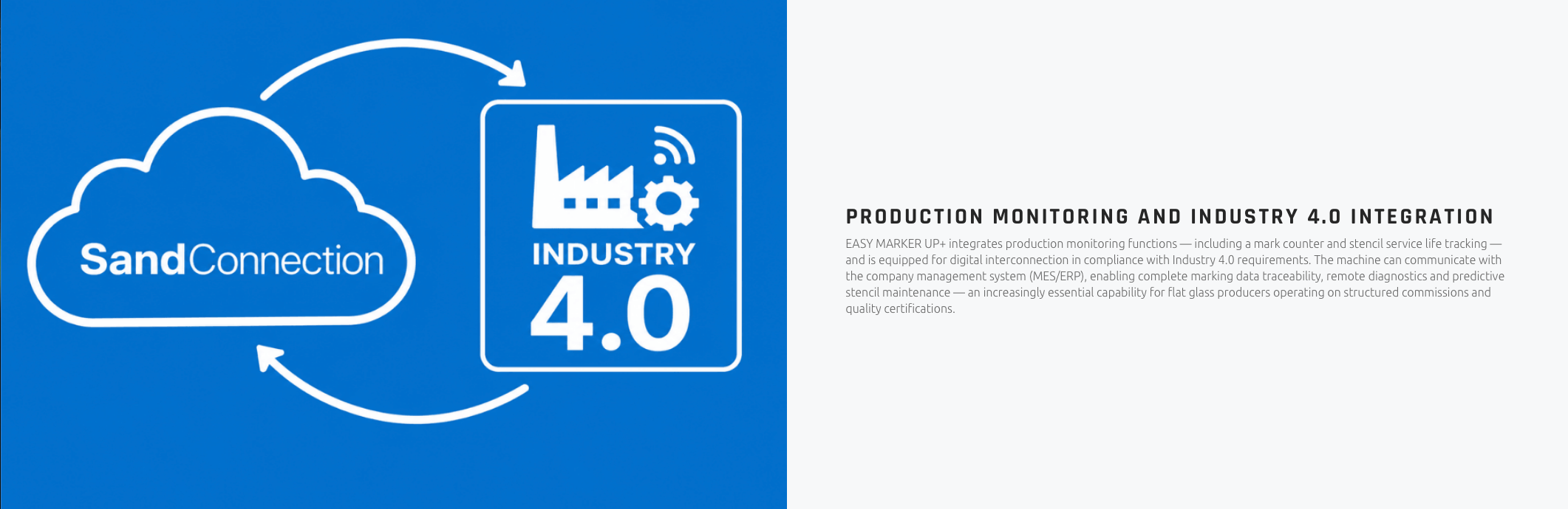 PRODUCTION MONITORING AND INDUSTRY 4.0 INTEGRATION EASY MARKER UP+ integrates production monitoring functions — including a mark counter and stencil service life tracking — and is equipped for digital interconnection in compliance with Industry 4.0 requirements. The machine can communicate with the company management system (MES/ERP), enabling complete marking data traceability, remote diagnostics and predictive stencil maintenance — an increasingly essential capability for flat glass producers operating on structured commissions and quality certifications.