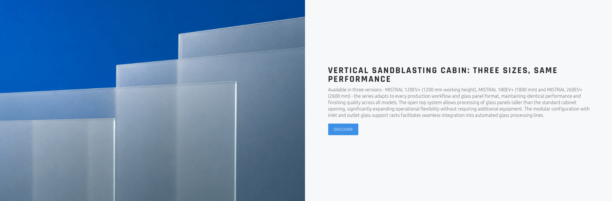 VERTICAL SANDBLASTING CABIN: THREE SIZES, SAME PERFORMANCE Available in three versions - MISTRAL 120EV+ (1200 mm working height), MISTRAL 180EV+ (1800 mm) and MISTRAL 260EV+ (2600 mm) - the series adapts to every production workflow and glass panel format, maintaining identical performance and finishing quality across all models. The open top system allows processing of glass panels taller than the standard cabinet opening, significantly expanding operational flexibility without requiring additional equipment. The modular configuration with inlet and outlet glass support racks facilitates seamless integration into automated glass processing lines.