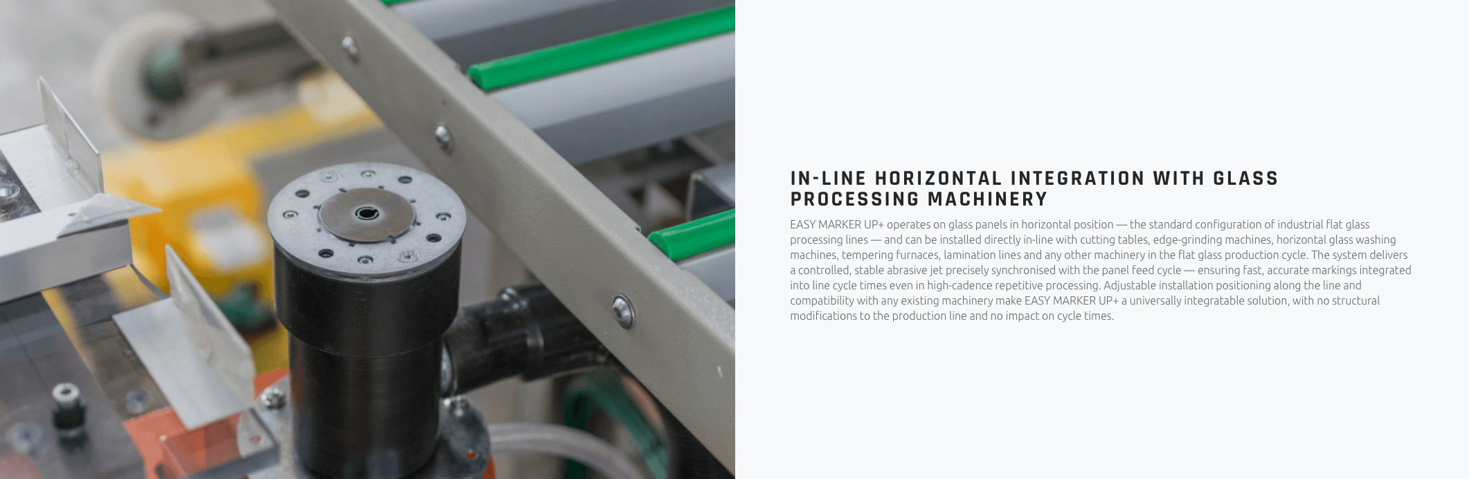 IN-LINE HORIZONTAL INTEGRATION WITH GLASS PROCESSING MACHINERY EASY MARKER UP+ operates on glass panels in horizontal position — the standard configuration of industrial flat glass processing lines — and can be installed directly in-line with cutting tables, edge-grinding machines, horizontal glass washing machines, tempering furnaces, lamination lines and any other machinery in the flat glass production cycle. The system delivers a controlled, stable abrasive jet precisely synchronised with the panel feed cycle — ensuring fast, accurate markings integrated into line cycle times even in high-cadence repetitive processing. Adjustable installation positioning along the line and compatibility with any existing machinery make EASY MARKER UP+ a universally integratable solution, with no structural modifications to the production line and no impact on cycle times.