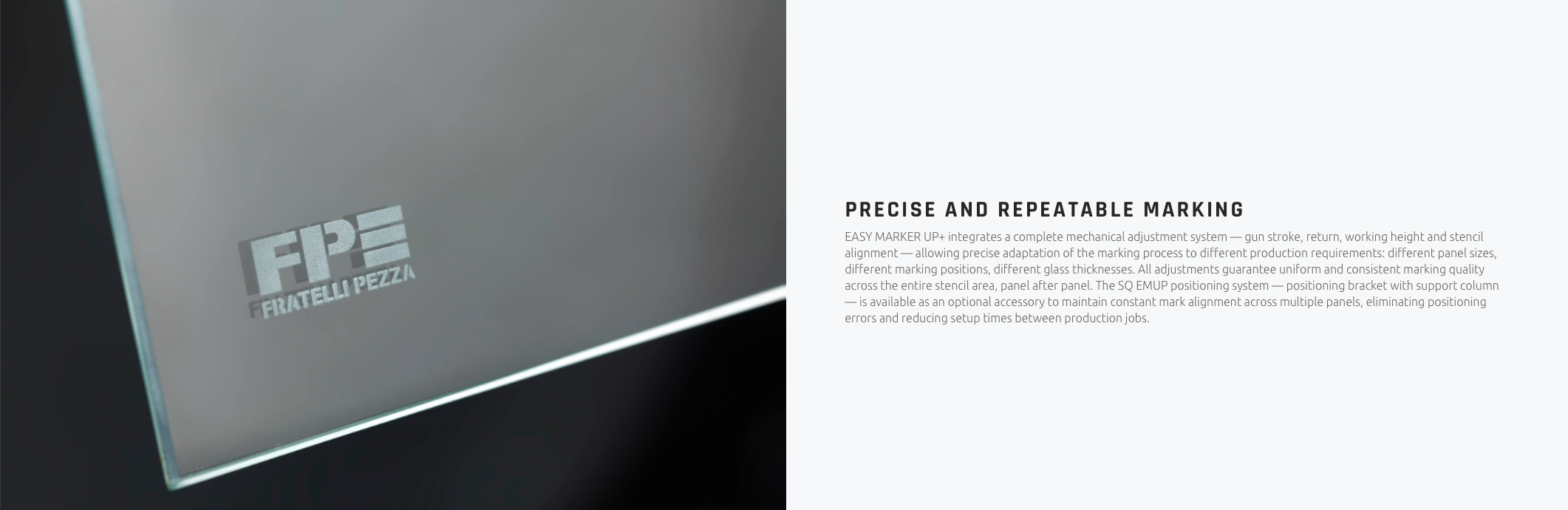 PRECISE AND REPEATABLE MARKING EASY MARKER UP+ integrates a complete mechanical adjustment system — gun stroke, return, working height and stencil alignment — allowing precise adaptation of the marking process to different production requirements: different panel sizes, different marking positions, different glass thicknesses. All adjustments guarantee uniform and consistent marking quality across the entire stencil area, panel after panel. The SQ EMUP positioning system — positioning bracket with support column — is available as an optional accessory to maintain constant mark alignment across multiple panels, eliminating positioning errors and reducing setup times between production jobs.