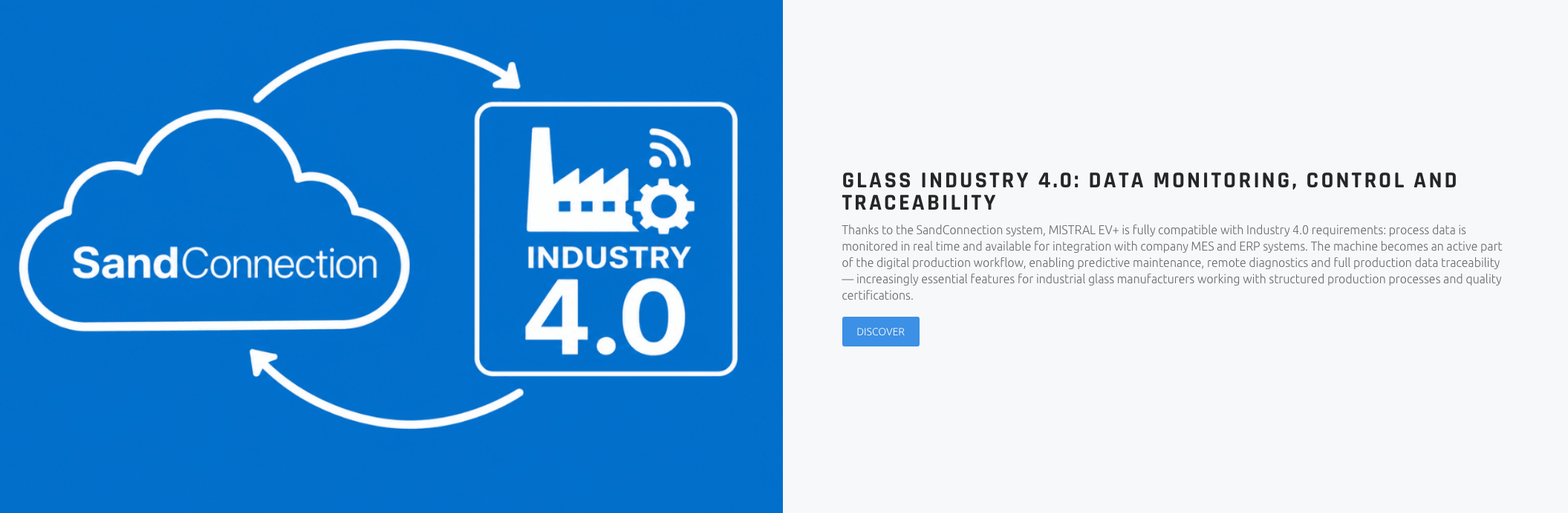 GLASS INDUSTRY 4.0: DATA MONITORING, CONTROL AND TRACEABILITY Thanks to the SandConnection system, MISTRAL EV+ is fully compatible with Industry 4.0 requirements: process data is monitored in real time and available for integration with company MES and ERP systems. The machine becomes an active part of the digital production workflow, enabling predictive maintenance, remote diagnostics and full production data traceability — increasingly essential features for industrial glass manufacturers working with structured production processes and quality certifications.
