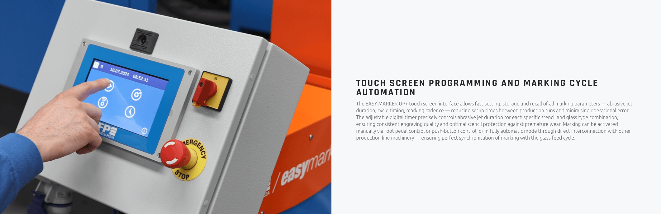 TOUCH SCREEN PROGRAMMING AND MARKING CYCLE AUTOMATION The EASY MARKER UP+ touch screen interface allows fast setting, storage and recall of all marking parameters — abrasive jet duration, cycle timing, marking cadence — reducing setup times between production runs and minimising operational error. The adjustable digital timer precisely controls abrasive jet duration for each specific stencil and glass type combination, ensuring consistent engraving quality and optimal stencil protection against premature wear. Marking can be activated manually via foot pedal control or push-button control, or in fully automatic mode through direct interconnection with other production line machinery — ensuring perfect synchronisation of marking with the glass feed cycle.