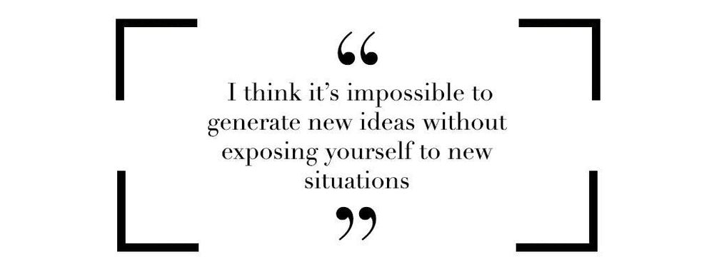 I think it's impossible to generate new ideas without exposing yourself to new situations 