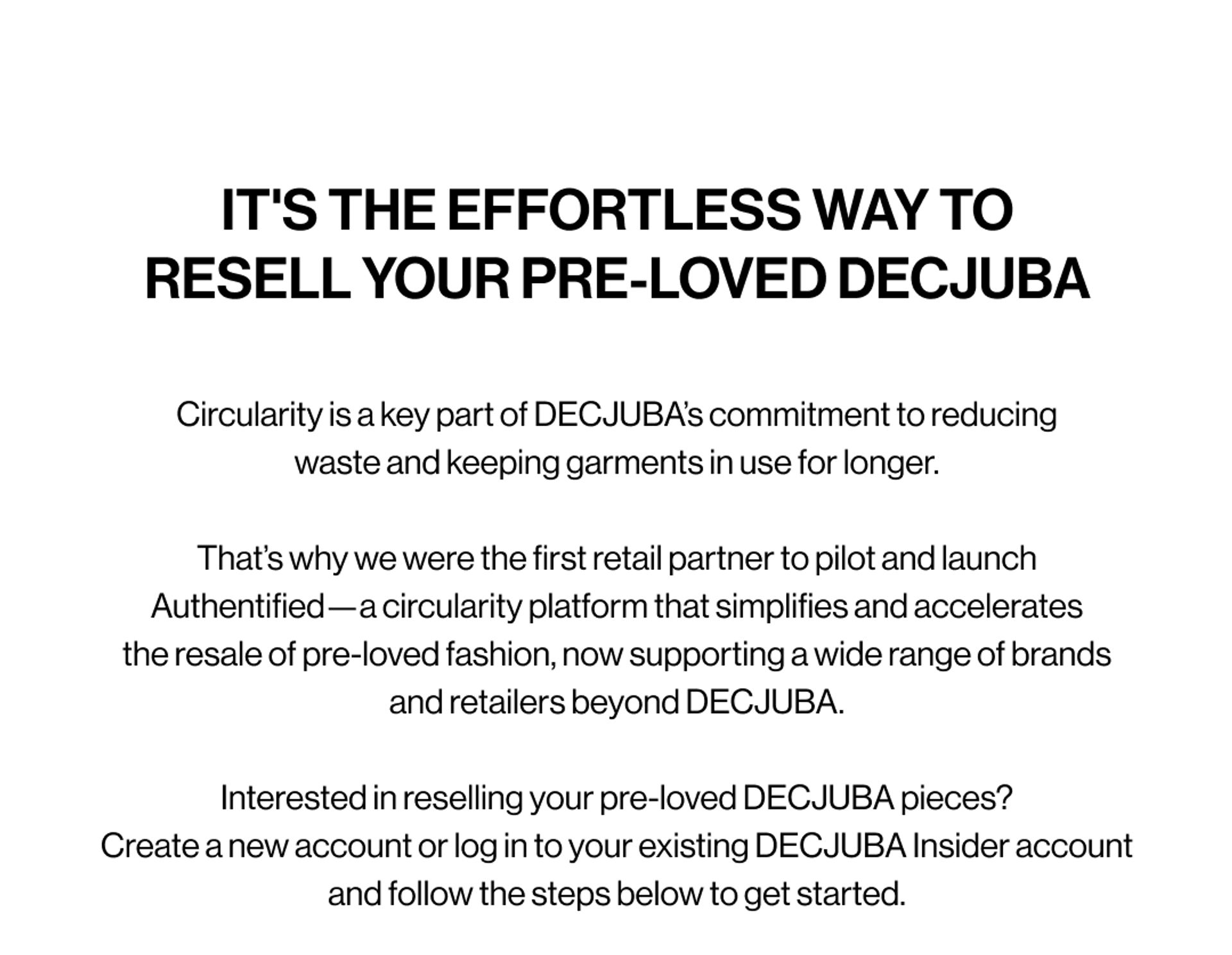 IT'S THE EFFORTLESS WAY TO RESELL YOUR PRE-LOVED DECJUBA. Circularity is a key part of DECJUBA’s commitment to reducing waste and keeping garments in use for longer. That’s why we were the first retail partner to pilot and launch Authentified—a circularity platform that simplifies and accelerates the resale of pre-loved fashion, now supporting a wide range of brands and retailers beyond DECJUBA.  Interested in reselling your pre-loved DECJUBA pieces? Create a new account or log in to your existing DECJUBA Insider account and follow the steps below to get started.