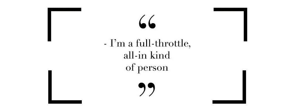 Im a full throttle, all in kind of person