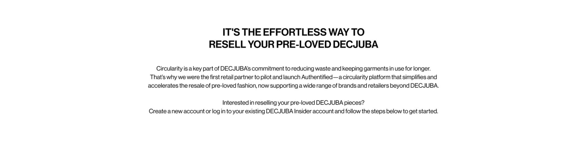 IT'S THE EFFORTLESS WAY TO RESELL YOUR PRE-LOVED DECJUBA. Circularity is a key part of DECJUBA’s commitment to reducing waste and keeping garments in use for longer. That’s why we were the first retail partner to pilot and launch Authentified—a circularity platform that simplifies and accelerates the resale of pre-loved fashion, now supporting a wide range of brands and retailers beyond DECJUBA.  Interested in reselling your pre-loved DECJUBA pieces? Create a new account or log in to your existing DECJUBA Insider account and follow the steps below to get started.