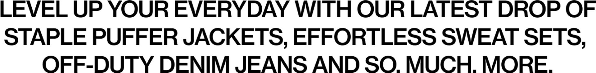 Level up your everyday with our latest drop of staple puffer jackets, effortless sweat sets, off-duty denim jeans and so. much. more.